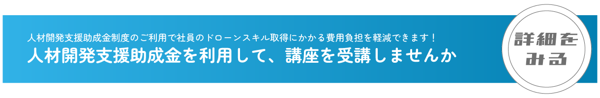 人材開発支援助成金制度のご利用で社員のドローンスキル取得にかかる費用負担を軽減できます！
                                人材開発支援助成金を利用して、講座を受講しませんか
                                詳細をみる